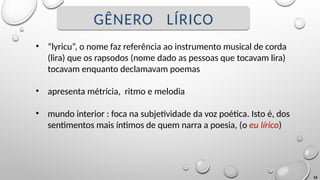 16
GÊNERO LÍRICO
• “lyricu”, o nome faz referência ao instrumento musical de corda
(lira) que os rapsodos (nome dado as pessoas que tocavam lira)
tocavam enquanto declamavam poemas
• apresenta métricia, ritmo e melodia
• mundo interior : foca na subjetividade da voz poética. Isto é, dos
sentimentos mais íntimos de quem narra a poesia, (o eu lírico)
 