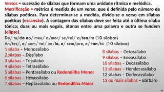 Versos = sucessão de sílabas que formam uma unidade rítmica e melódica.
Metrificação = métrica é medida de um verso, que é definida pelo número de
sílabas poéticas. Para determinar-se a medida, divide-se o verso em sílabas
poéticas (escansão). A contagem das sílabas deve ser feita até a última sílaba
tônica; duas ou mais vogais, átonas entre uma palavra e outra se fundem
(elipse).
De/ tu/do ao/ meu/ a/mor/ se/rei/ a/ten/to (10 sílabas)
An/tes/, e/ com/ tal/ ze/lo, e/ sem/pre, e/ tan/to (10 sílabas)
1 sílaba – Monossílabo
2 sílabas – Dissílabo
3 sílabas – Trissílabo
4 sílabas – Tetrassílabo
5 sílabas – Pentassílabo ou Redondilha Menor
6 sílabas – Hexassílabo
7 sílabas – Heptassílabo ou Redondilha Maior
18
8 sílabas – Octossílabo
9 sílabas – Eneassílabo
10 sílabas – Decassílabo
11 sílabas – Hendecassílabo
12 sílabas – Dodecassílabo
13 ou mais sílabas – Bárbaro
 