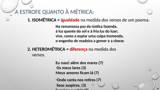 A ESTROFE QUANTO À MÉTRICA:
19
1. ISOMÉTRICA = igualdade na medida dos versos de um poema.
Na remansosa paz da rústica fazenda,
à luz quente do sol e à fria luz do luar;
vive, como a expiar uma culpa tremenda,
o engenho de madeira a gemer e a chorar.
2. HETEROMÉTRICA = diferença na medida dos
versos.
Eu nasci além dos mares (7)
Os meus lares (3)
Meus amores ficam lá (7)
-Onde canta nos retiros (7)
Seus suspiros, (3)
 
