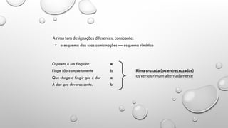 Noções de versificação
A rima tem designações diferentes, consoante:
• o esquema das suas combinações — esquema rimático
O poeta é um fingidor. a
Finge tão completamente b
Que chega a fingir que é dor a
A dor que deveras sente. b
Rima cruzada (ou entrecruzadas)
os versos rimam alternadamente
 