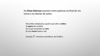 As rimas internas ocorrem entre palavras no final de um
verso e no interior de outro.
Penumbra voluptuosa, igual à que abre a esfera
À espera do arrebol;
Ou à que ensombra os ares
Se aos mares baixa o sol;
(Canção 5ª: aventura meridiana, de Ovídio.)
 