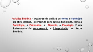 Análise literária – Ocupa-se da análise de forma e conteúdo
da obra literária, interagindo com outras disciplinas, como a
Sociologia, a Psicanálise, a Filosofia, a Psicologia. É um
instrumento de compreensão e interpretação do texto
literário.
 