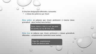 Noções de versificação
• a classe das palavras que rimam
Rima pobre: as palavras que rimam pertencem à mesma classe
gramatical - peca (verbo)/seca (verbo);
Rima rica: as palavras que rimam pertencem a classes gramaticais
diferentes – completamente (advérbio)/sente (verbo).
Flores, música, o luar, e o sol, que peca
Só quando, em vez de criar, seca;
Finge tão completamente
A dor que deveras sente.
A rima tem designações diferentes, consoante:
 
