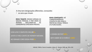 Noções de versificação
MIGUEL TORGA, Poesia Completa, Lisboa, D. Quixote, 2000, pp. 296 e 363
RIMA TOANTE: RIMAM APENAS AS
VOGAIS TÓNICAS, E POR VEZES AS
ÁTONAS, EXCLUINDO-SE AS
CONSOANTES (MELODIA/POESIA);
RIMA CONSOANTE: HÁ
CORRESPONDÊNCIA
COMPLETA DOS SONS A
PARTIR DA VOGAL TÓNICA
(FUTURO/DURO).
A rima tem designações diferentes, consoante:
• os sons que rimam
UMA LEVE E GRATUITA MELODIA,
JUNTO O MEU CANTO DE HOMEM NATURAL
AO GRANDE CORO DESSA POESIA.
A SEARA DO FUTURO,
SEM SABER SE O CHÃO E DURO
 