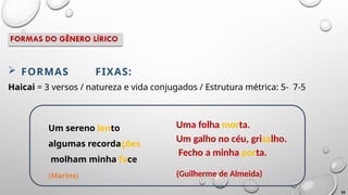  FORMAS FIXAS:
Haicai = 3 versos / natureza e vida conjugados / Estrutura métrica: 5- 7-5
Um sereno lento
algumas recordações
molham minha face
(Marins)
Uma folha morta.
Um galho no céu, grisalho.
Fecho a minha porta.
(Guilherme de Almeida)
16
FORMAS DO GÊNERO LÍRICO
 