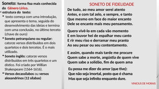 Soneto: forma fixa mais conhecida
do Gênero Lírico.
• estrutura do texto:
 texto começa com uma introdução,
que apresenta o tema, seguida do
desenvolvimento das ideias e termina
com uma conclusão, no último terceto
(chave de ouro)
 Soneto petrarquiano ou regular:
catorze versos distribuídos em dois
quartetos e dois tercetos. É o mais
utilizado.
 Soneto inglês: catorze versos
distribuídos em três quartetos e um
dístico. Foi criado por Willian
Shakespeare (1564-1616).
 Versos decassílabos ou versos
alexandrinos (12 sílabas)
SONETO DE FIDELIDADE
De tudo, ao meu amor serei atento
Antes, e com tal zelo, e sempre, e tanto
Que mesmo em face do maior encanto
Dele se encante mais meu pensamento.
Quero vivê-lo em cada vão momento
E em louvor hei de espalhar meu canto
E rir meu riso e derramar meu pranto
Ao seu pesar ou seu contentamento.
E assim, quando mais tarde me procure
Quem sabe a morte, angústia de quem vive
Quem sabe a solidão, fim de quem ama
Eu possa me dizer do amor (que tive):
Que não seja imortal, posto que é chama
Mas que seja infinito enquanto dure.
VINICIUS DE MORAIS
 