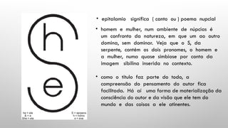 • epitalamio significa ( canto ou ) poema nupcial
• homem e mulher, num ambiente de núpcias é
um confronto da natureza, em que um ao outro
domina, sem dominar. Veja que o S, da
serpente, contém os dois pronomes, o homem e
a mulher, numa quase simbiose por conta da
imagem sibilina inserida no contexto.
• como o título faz parte do todo, a
compreensão do pensamento do autor fica
facilitada. Há aí uma forma de materialização da
consciência do autor e da visão que ele tem do
mundo e das coisas a ele atinentes.
 