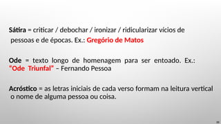 Sátira = criticar / debochar / ironizar / ridicularizar vícios de
pessoas e de épocas. Ex.: Gregório de Matos
Ode = texto longo de homenagem para ser entoado. Ex.:
“Ode Triunfal” – Fernando Pessoa
Acróstico = as letras iniciais de cada verso formam na leitura vertical
o nome de alguma pessoa ou coisa.
23
 