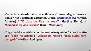 -Comédia = aborda fatos do cotidiano / temas alegres, leves /
ironia / riso / crítica de costumes. Grécia: Aristófanes (As Nuvens,
As Aves) / “O Juiz de Paz na roça” (Martins Pena). /
“Comédias da vida privada” (Luís F. Veríssimo);
-Tragicomédia = mistura do real com o imaginário / a dor e o riso.
Ex.: “Beijo no asfalto”; “Vestido de Noiva”; “Toda nudez será
castigada” – Nélson Rodrigues.
35
 