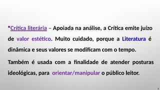 Crítica literária – Apoiada na análise, a Crítica emite juízo
de valor estético. Muito cuidado, porque a Literatura é
dinâmica e seus valores se modificam com o tempo.
Também é usada com a finalidade de atender posturas
ideológicas, para orientar/manipular o público leitor.
3
 