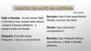 Todo o Mundo: Eu hei nome Todo
o Mundo e meu tempo todo inteiro
sempre é buscar dinheiro e
sempre nisto me fundo.
Ninguém: E eu hei nome
Ninguém, e busco a consciência.
DIÁLOGO DO AUTO DA LUSITÂNIA
Berzabu: esta é boa experiência:
Dinato, escreve isto bem.
Dinato: Que escreverei
companheiro?
Berzabu: Que Ninguém busca
consciência, e Todo o Mundo
dinheiro.
Gil Vicente
 