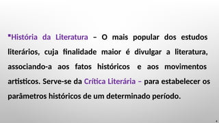 História da Literatura – O mais popular dos estudos
literários, cuja finalidade maior é divulgar a literatura,
associando-a aos fatos históricos e aos movimentos
artisticos. Serve-se da Crítica Literária – para estabelecer os
parâmetros históricos de um determinado período.
4
 