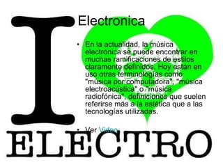 Electronica En la actualidad, la música electrónica se puede encontrar en muchas ramificaciones de estilos claramente definidos. Hoy están en uso otras terminologías como "música por computadora", "música electroacústica" o "música radiofónica", definiciones que suelen referirse más a la estética que a las tecnologías utilizadas.  Ver  Video 