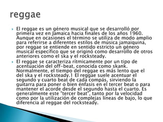 El reggae es un género musical que se desarrolló por primera vez en Jamaica hacia finales de los años 1960. Aunque en ocasiones el término se utiliza de modo amplio para referirse a diferentes estilos de música jamaiquina, por reggae se entiende en sentido estricto un género musical específico que se originó como desarrollo de otros anteriores como el ska y el rocksteady.El reggae se caracteriza rítmicamente por un tipo de acentuación del off-beat, conocida como skank. Normalmente, el tiempo del reggae es más lento que el del ska y el rocksteady.1 El reggae suele acentuar el segundo y cuarto beat de cada compás, sirviendo la guitarra para poner o bien énfasis en el tercer beat o para mantener el acorde desde el segundo hasta el cuarto. Es generalmente este "tercer beat", tanto por la velocidad como por la utilización de complejas líneas de bajo, lo que diferencia al reggae del rocksteady.reggae