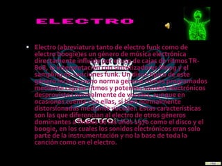  Electro (abreviatura tanto de electro funk como de
  electro boogie)es un género de música electrónica
  directamente influido por el uso de cajas de ritmos TR-
  808, la interpretación con sintetizadores Moog y el
  sampling de canciones funk. Un disco típico de este
  género incluye como norma general ritmos programados
  mediante caja de ritmos y potentes sonidos electrónicos
  desprovistos normalmente de vocales, aunque en
  ocasiones cuente con ellas, si bien normalmente
  distorsionadas mediante vocoder. Estas características
  son las que diferencian al electro de otros géneros
  dominantes a finales de los años 1970 como el disco y el
  boogie, en los cuales los sonidos electrónicos eran solo
  parte de la instrumentación y no la base de toda la
  canción como en el electro.
 