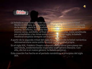 La balada es una forma fija del canto cortesano del final de la Edad
   Media en Europa, que aparece en el Siglo XIV. La poesía es disociada
   de la música, pero la musicalidad es creada en la escritura misma del
   poema. En efecto, la balada tiene la particularidad de repetir un
   mismo verso, estribillo, al final de cada tres estrofas. Está constituida
   por octosílabas y las rimas están cruzadas. Como regla, la balada
   medieval empieza siempre con la palabra Príncipe.
A partir de la segunda mitad del siglo XX se desarrolló la balad romántica
   latinoamericana como estilo musical con identidad propia.
En el siglo XIX, Frédéric Chopin compuso cuatro obras para piano con
   este título, evidentemente inspiradas en el género literario. Con
   ello, dio luz a un nuevo género: la Balada (música).
Esta creación fue hecha en el periodo romántico, a principios del siglo
   XIX.
 