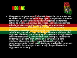  El reggae es un género musical que se desarrolló por primera vez
  en Jamaica hacia finales de los años 1960. Aunque en ocasiones el
  término se utiliza de modo amplio para referirse a diferentes
  estilos de música jamaiquina, por reggae se entiende en sentido
  estricto un género musical específico que se originó como
  desarrollo de otros anteriores como el ska y el rocksteady.
 El reggae se caracteriza rítmicamente por un tipo de acentuación
  del off-beat, conocida como skank. Normalmente, el tiempo del
  reggae es más lento que el del ska y el rocksteady. El reggae suele
  acentuar el segundo y cuarto beat de cada compás, sirviendo la
  guitarra para poner o bien énfasis en el tercer beat o para
  mantener el acorde desde el segundo hasta el cuarto. Es
  generalmente este "tercer beat", tanto por la velocidad como por
  la utilización de complejas líneas de bajo, lo que diferencia al
  reggae del rocksteady.
 