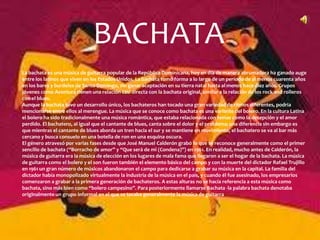 BACHATA
La bachata es una música de guitarra popular de la República Dominicana, hoy en día de manera abrumadora ha ganado auge
entre los latinos que viven en los Estados Unidos. La bachata tomó forma a lo largo de un periodo de al menos cuarenta años
en los bares y burdeles de Santo Domingo, sin ganar aceptación en su tierra natal hasta al menos hace diez años. Grupos
jóvenes como Aventura tienen una relación casi directa con la bachata original, similar a la relación de los rock and rolleros
con el blues.
Aunque la bachata tuvo un desarrollo único, los bachateros han tocado una gran variedad de ritmos diferentes, podria
mencionarse entre ellos al merengue. La música que se conoce como bachata es una variante del bolero. En la cultura Latina
el bolero ha sido tradicionalmente una música romántica, que estaba relacionada con temas como la decepción y el amor
perdido. El bachatero, al igual que el cantante de blues, canta sobre el dolor y el problema; una diferencia sin embargo es
que mientras el cantante de blues aborda un tren hacia el sur y se mantiene en movimiento, el bachatero se va al bar más
cercano y busca consuelo en una botella de ron en una esquina oscura.
El género atravesó por varias fases desde que José Manuel Calderón grabó lo que se reconoce generalmente como el primer
sencillo de bachata (“Borracho de amor” y “Que será de mi (Condena)”) en 1961. En realidad, mucho antes de Calderón, la
música de guitarra era la música de elección en los lugares de mala fama que llegaron a ser el hogar de la bachata. La música
de guitarra como el bolero y el son fueron también el elemento básico del campo y con la muerte del dictador Rafael Trujillo
en 1961 un gran número de músicos abandonaron el campo para dedicarse a grabar su música en la capital. La familia del
dictador había monopolizado virtualmente la industria de la música en el país, y cuando él fue asesinado, los empresarios
comenzaron a grabar a la primera generación de bachateros. A estas alturas no se hacía referencia a esta música como
bachata, sino más bien como “bolero campesino”. Para posteriormente llamarse Bachata -la palabra bachata denotaba
originalmente un grupo informal en el que se tocaba generalmente la música de guitarra.
 