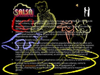    Salsa es un ritmo, un género y una cultura musical, desarrollada por músicos de
    origen cubano, que presenta las siguientes características:
   Ritmo: Utiliza como base el mismo patrón rítmico del son cubano,con clave de
    son en dos compases de 4/4.
   Melodía: Presenta una mezcla de rasgos melódicos cubanos y rasgos del jazz
    tradicional norteamericano. El jazz no es imprescindible en la salsa; se usa
    dependiendo del arreglo musical.
   Armonía: Acopla rasgos armónicos cubanos.
   Instrumentación: Usa instrumentos cubanos popularizados desde los años 20's:
    pailas o timbales, bongó, güiro cubano, cencerro, dos maracas (en otras regiones
    sólo se usaba una), conga (se diferenciaba de otros tambores afrolatinos por su
    herraje de afinación), y los instrumentos piano, contrabajo (en algunos casos
    bajo eléctrico), trompeta, saxofón (sobre todo barítono) y trombón (en algunos
    casos y sobre todo en salsa tradicional, se utilizaba la flautdpa traversa y el
    violín).
   Como género agrupa a otros subgéneros como la salsa dura y la salsa erotica.
   La salsa fue la síntesis de influencias musicales nativas cubanas, como la
    danza, la contraanza,el danzón, la guaracha, el guaguancó, el
    mambo, chachachá y el son montuno, indistinguibles para la mayoría de la
    gente.
 