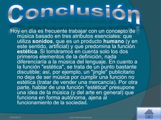 Hoy en día es frecuente trabajar con un concepto de
  música basado en tres atributos esenciales: que
  utiliza sonidos, que es un producto humano (y en
  este sentido, artificial) y que predomina la función
  estética. Si tomáramos en cuenta solo los dos
  primeros elementos de la definición, nada
  diferenciaría a la música del lenguaje. En cuanto a
  la función "estética", se trata de un punto bastante
  discutible; así, por ejemplo, un "jingle" publicitario
  no deja de ser música por cumplir una función no
  estética (tratar de vender una mercancía). Por otra
  parte, hablar de una función "estética" presupone
  una idea de la música (y del arte en general) que
  funciona en forma autónoma, ajena al
  funcionamiento de la sociedad.

27/03/2012                Itzel Chávez Espinosa
 
