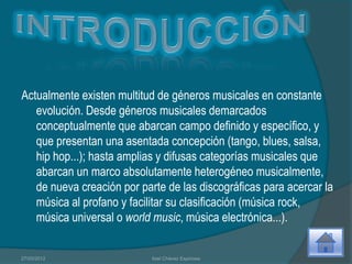 Actualmente existen multitud de géneros musicales en constante
   evolución. Desde géneros musicales demarcados
   conceptualmente que abarcan campo definido y específico, y
   que presentan una asentada concepción (tango, blues, salsa,
   hip hop...); hasta amplias y difusas categorías musicales que
   abarcan un marco absolutamente heterogéneo musicalmente,
   de nueva creación por parte de las discográficas para acercar la
   música al profano y facilitar su clasificación (música rock,
   música universal o world music, música electrónica...).


27/03/2012                  Itzel Chávez Espinosa
 