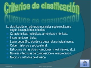 La clasificación en géneros musicales suele realizarse
    según los siguientes criterios:
  Características melódicas, armónicas y rítmicas.
  Instrumentación típica.
  Lugar geográfico donde se desarrolla principalmente.
  Origen histórico y sociocultural.
  Estructura de las obras (canciones, movimientos, etc.).
  Normas y técnicas de composición e interpretación.
  Medios y métodos de difusión.


27/03/2012                  Itzel Chávez Espinosa
 