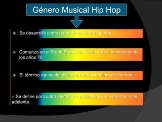 Género Musical Hip Hop

   Se desarrolló como parte de la cultura hip hop.



   Comenzo en el South Bronx de Nueva York a comienzos de
    los años 70.


   El término rap suele utilizarse como sinónimo de hip hop.



o Se define por cuatro elementos estilísticos que veremos más
adelante.
 