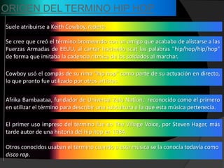ORIGEN DEL TERMINO HIP HOP
Suele atribuirse a Keith Cowboy, rapero.

Se cree que creó el término bromeando con un amigo que acababa de alistarse a las
Fuerzas Armadas de EEUU, al cantar haciendo scat las palabras "hip/hop/hip/hop"
de forma que imitaba la cadencia rítmica de los soldados al marchar.

Cowboy usó el compás de su rima "hip hop" como parte de su actuación en directo,
lo que pronto fue utilizado por otros artistas.


Afrika Bambaataa, fundador de Universal Zulu Nation, reconocido como el primero
en utilizar el término para describir una subcultura a la que esta música pertenecía.

El primer uso impreso del término fue en The Village Voice, por Steven Hager, más
tarde autor de una historia del hip hop en 1984.

Otros conocidos usaban el término cuando a esta música se la conocía todavía como
disco rap.
 