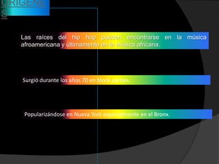 ORIGENE
S

   Las raíces del hip hop pueden encontrarse en la música
   afroamericana y últimamente en la música africana.




   Surgió durante los años 70 en block parties.




   Popularizándose en Nueva York especialmente en el Bronx.
 