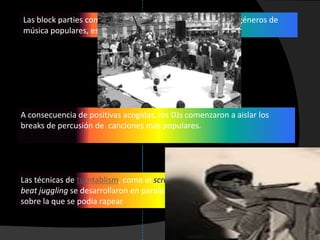 Las block parties comenzaron a incorporar DJs que tocaban géneros de
música populares, especialmente funk y soul.




A consecuencia de positivas acogidas, los DJs comenzaron a aislar los
breaks de percusión de canciones más populares.




Las técnicas de turntablism, como el scratching, beat mixing/matching y
beat juggling se desarrollaron en paralelo a los breaks, creando una base
sobre la que se podía rapear.
 