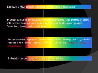 Los DJs y MCs añadía cánticos de "llamada y respuesta"



Frecuentemente formada por estribillos básicos, que permitían a los
intérpretes espacio para reunir sus pensamientos (por ejemplo:
"one, two, three, y'all, to the beat”



Posteriormente lograron mayor variedad en entrega vocal y rítmica.
Incorporando rimas breves, muchas veces de temática sexual o
escatológica.



Trabajaban en colaboración con antiguas pandillas.
 