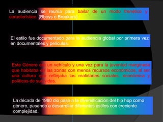 La audiencia se reunía para bailar de un modo frenético y
característico. (Bboys o Breakers).



El estilo fue documentado para la audiencia global por primera vez
en documentales y películas.



 Este Género era un vehículo y una voz para la juventud marginada
 que habitaba en las zonas con menos recursos económicos, al ser
 una cultura que reflejaba las realidades sociales, económica y
 políticas de sus vidas.



 La década de 1980 dio paso a la diversificación del hip hop como
 género, pasando a desarrollar diferentes estilos con creciente
 complejidad.
 