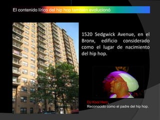 El contenido lírico del hip hop también evolucionó




                                   1520 Sedgwick Avenue, en el
                                   Bronx, edificio considerado
                                   como el lugar de nacimiento
                                   del hip hop.




                                      DJ Kool Herc,
                                      Reconocido como el padre del hip hop.
 