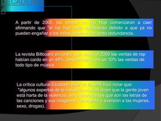 DECADENCI
A
   A partir de 2005, las ventas de Hip Hop comenzaron a caer
   afirmando que "el hip hop está colapsando debido a que ya no
   pueden engañar a los niños blancos con tanta redundancia.



   La revista Billboard encontró que desde el 2000 las ventas de rap
   habían caído en un 44%, descendiendo en un 10% las ventas de
   todo tipo de música.



   La crítica cultural Elizabeth Blair de la NPR hizo notar que:
    "algunos expertos de la industria musical dicen que la gente joven
   está harta de la violencia, de lo degradantes que son las letras de
   las canciones y sus imágenes. (misoginia o aversión a las mujeres,
   sexo, drogas).
 
