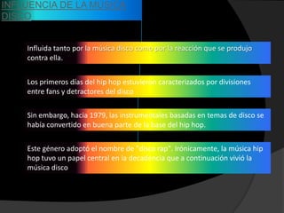 INFLUENCIA DE LA MÚSICA
DISCO


    Influida tanto por la música disco como por la reacción que se produjo
    contra ella.


    Los primeros días del hip hop estuvieron caracterizados por divisiones
    entre fans y detractores del disco


    Sin embargo, hacia 1979, las instrumentales basadas en temas de disco se
    había convertido en buena parte de la base del hip hop.


    Este género adoptó el nombre de "disco rap". Irónicamente, la música hip
    hop tuvo un papel central en la decadencia que a continuación vivió la
    música disco
 