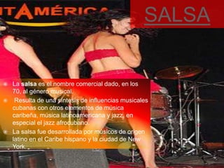 SALSA


   La salsa es el nombre comercial dado, en los
    70, al género musical.
    Resulta de una síntesis de influencias musicales
    cubanas con otros elementos de música
    caribeña, música latinoamericana y jazz, en
    especial el jazz afrocubano.
   La salsa fue desarrollada por músicos de origen
    latino en el Caribe hispano y la ciudad de New
    York.
 