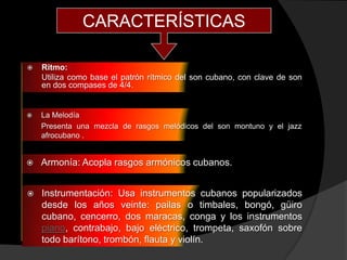 CARACTERÍSTICAS

   Ritmo:
    Utiliza como base el patrón rítmico del son cubano, con clave de son
    en dos compases de 4/4.


   La Melodía
    Presenta una mezcla de rasgos melódicos del son montuno y el jazz
    afrocubano .


   Armonía: Acopla rasgos armónicos cubanos.


   Instrumentación: Usa instrumentos cubanos popularizados
    desde los años veinte: pailas o timbales, bongó, güiro
    cubano, cencerro, dos maracas, conga y los instrumentos
    piano, contrabajo, bajo eléctrico, trompeta, saxofón sobre
    todo barítono, trombón, flauta y violín.
 