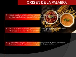 ORIGEN DE LA PALABRA


   «Salsa» significa aderezo, popularmente se ha adoptado como una palabra
    asociada metafóricamente con el sabor, la alegría y la fuerza de la vida




   En 1933, el músico cubano Ignacio Piñeiro utilizó por primera vez un término
    relacionado, en un tema del son cubano titulado «Échale salsita».




   El cubano Cheo Marquetti. a mediados de los 40 regresando a Cuba de México, con influencia
    de las salsas picantes le da este nombre a su agrupación :Conjunto los Salseros.
 