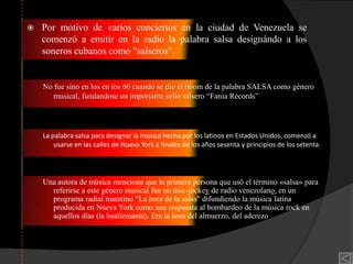   Por motivo de varios conciertos en la ciudad de Venezuela se
    comenzó a emitir en la radio la palabra salsa designándo a los
    soneros cubanos como "salseros".


    No fue sino en los en los 60 cuando se dio el boom de la palabra SALSA como género
       musical, fundandose un importante sello salsero “Fania Records”




    La palabra salsa para designar la música hecha por los latinos en Estados Unidos, comenzó a
        usarse en las calles de Nueva York a finales de los años sesenta y principios de los setenta.




    Una autora de música menciona que la primera persona que usó el término «salsa» para
      referirse a este género musical fue un disc-jockey de radio venezolano, en un
      programa radial matutino "La hora de la salsa" difundiendo la música latina
      producida en Nueva York como una respuesta al bombardeo de la música rock en
      aquellos días (la beatlemanía). Era la hora del almuerzo, del aderezo
 