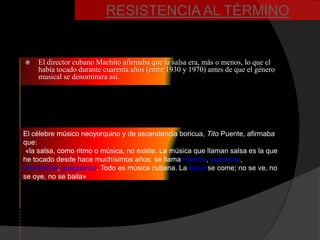 RESISTENCIA AL TÉRMINO


   El director cubano Machito afirmaba que la salsa era, más o menos, lo que el
    había tocado durante cuarenta años (entre 1930 y 1970) antes de que el género
    musical se denominara así.




El célebre músico neoyorquino y de ascendencia boricua, Tito Puente, afirmaba
que:
 «la salsa, como ritmo o música, no existe. La música que llaman salsa es la que
he tocado desde hace muchísimos años: se llama mambo, guaracha,
chachachá, guaguancó. Todo es música cubana. La salsa se come; no se ve, no
se oye, no se baila»
 