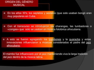 ORIGEN DEL GÉNERO
         MUSICAL


    En los años 30's, los septetos y sextetos (que solo usaban bongó eran
     muy populares en Cuba.


    Con el transcurso se introdujeron las charangas, las tumbadoras o
     «congas» que solo se usaban en música folclórica afrocubana.


    A esto se fueron agregando los trombones y la guaracha y estas
     innovaciones influenciaron a músicos considerados el padre del jazz
     afrocubano.


El mambo fue influenciado por el jazz manteniendo viva la larga tradición
del jazz dentro de la música latina.
 