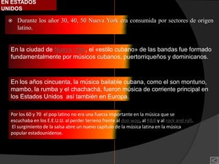 EN ESTADOS
UNIDOS

     Durante los añor 30, 40, 50 Nueva York era consumida por sectores de origen
      latino.


  En la ciudad de Nueva York, el «estilo cubano» de las bandas fue formado
  fundamentalmente por músicos cubanos, puertorriqueños y dominicanos.



  En los años cincuenta, la música bailable cubana, como el son montuno,
  mambo, la rumba y el chachachá, fueron música de corriente principal en
  los Estados Unidos así también en Europa.

  Por los 60 y 70 el pop latino no era una fuerza importante en la música que se
  escuchaba en los E.E.U.U. al perder terreno frente al doo wop, al R&B y al rock and roll.
  El surgimiento de la salsa abre un nuevo capítulo de la música latina en la música
  popular estadounidense.
 