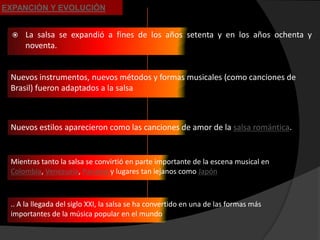 EXPANCIÓN Y EVOLUCIÓN


     La salsa se expandió a fines de los años setenta y en los años ochenta y
      noventa.


 Nuevos instrumentos, nuevos métodos y formas musicales (como canciones de
 Brasil) fueron adaptados a la salsa



 Nuevos estilos aparecieron como las canciones de amor de la salsa romántica.


 Mientras tanto la salsa se convirtió en parte importante de la escena musical en
 Colombia, Venezuela, Panamá y lugares tan lejanos como Japón



 .. A la llegada del siglo XXI, la salsa se ha convertido en una de las formas más
 importantes de la música popular en el mundo
 