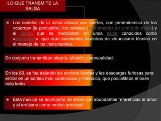 LO QUE TRANSMITE LA
        SALSA


   Los sonidos de la salsa clásica son fuertes, con preeminencia de los
    «cueros» (la percusión), los metales (instrumentos de viento de metal) y
    el piano, que se mezclaban en unos solos conocidos como
    «descargas», que eran excelentes muestras de virtuosismo técnico en
    el manejo de los instrumentos.


En conjunto transmitían alegría, efusión y sensualidad.


En los 80, se fue dejando los sonidos fuertes y las descargas furiosas para
entrar en un sonido más cadencioso y melódico, que posibilitaba el baile
más lento.


   Esta música se acompañó de letras con abundantes referencias al amor
    y al erotismo como motivo principal.
 