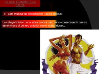 LO QUE TRANSMITE LA
        SALSA


   Esta música fue denominada «salsa erótica»


La categorización de la salsa erótica trajo como consecuencia que se
denominara al género anterior como «salsa dura»,.
 