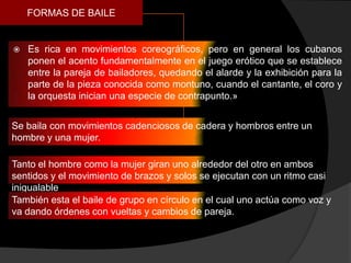 FORMAS DE BAILE


   Es rica en movimientos coreográficos, pero en general los cubanos
    ponen el acento fundamentalmente en el juego erótico que se establece
    entre la pareja de bailadores, quedando el alarde y la exhibición para la
    parte de la pieza conocida como montuno, cuando el cantante, el coro y
    la orquesta inician una especie de contrapunto.»


Se baila con movimientos cadenciosos de cadera y hombros entre un
hombre y una mujer.

Tanto el hombre como la mujer giran uno alrededor del otro en ambos
sentidos y el movimiento de brazos y solos se ejecutan con un ritmo casi
inigualable
También esta el baile de grupo en círculo en el cual uno actúa como voz y
va dando órdenes con vueltas y cambios de pareja.
 