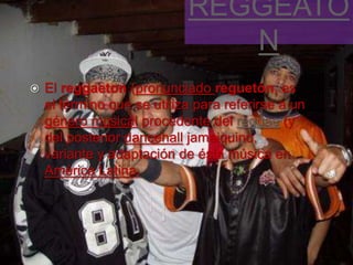 REGGEATO
                               N
   El reggaeton (pronunciado reguetón, es
    el término que se utiliza para referirse a un
    género musical procedente del reggae (y
    del posterior dancehall jamaiquino,
    variante y adaptación de ésta música en
    América Latina.
 
