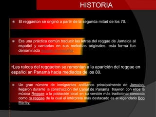 HISTORIA

   El reggaeton se originó a partir de la segunda mitad de los 70.




   Era una práctica común traducir las letras del reggae de Jamaica al
    español y cantarlas en sus melodías originales, esta forma fue
    denominada reggae en español.



•Las raíces del reggaeton se remontan a la aparición del reggae en
español en Panamá hacia mediados de los 80.

   Un gran número de inmigrantes antillanos principalmente de Jamaica,
    llegaron durante la construcción del Canal de Panama trajeron con ellos la
    música Reggae a la población local en su versión más tradicional conocida
    como ro reggae de la cual el intérprete más destacado es el legendario Bob
    Marley.
 