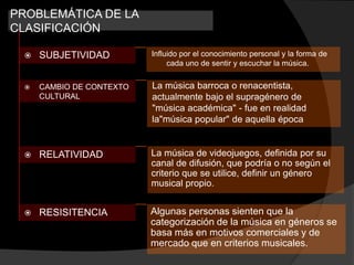 PROBLEMÁTICA DE LA
CLASIFICACIÓN

    SUBJETIVIDAD         Influido por el conocimiento personal y la forma de
                               cada uno de sentir y escuchar la música.


    CAMBIO DE CONTEXTO   La música barroca o renacentista,
     CULTURAL             actualmente bajo el supragénero de
                          "música académica" - fue en realidad
                          la"música popular" de aquella época


    RELATIVIDAD          La música de videojuegos, definida por su
                          canal de difusión, que podría o no según el
                          criterio que se utilice, definir un género
                          musical propio.


    RESISITENCIA         Algunas personas sienten que la
                          categorización de la música en géneros se
                          basa más en motivos comerciales y de
                          mercado que en criterios musicales.
 