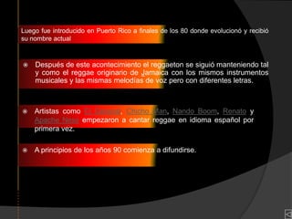 Luego fue introducido en Puerto Rico a finales de los 80 donde evolucionó y recibió
su nombre actual



   Después de este acontecimiento el reggaeton se siguió manteniendo tal
    y como el reggae originario de Jamaica con los mismos instrumentos
    musicales y las mismas melodías de voz pero con diferentes letras.



   Artistas como El General, Chicho Man, Nando Boom, Renato y
    Apache Ness empezaron a cantar reggae en idioma español por
    primera vez.

   A principios de los años 90 comienza a difundirse.
 